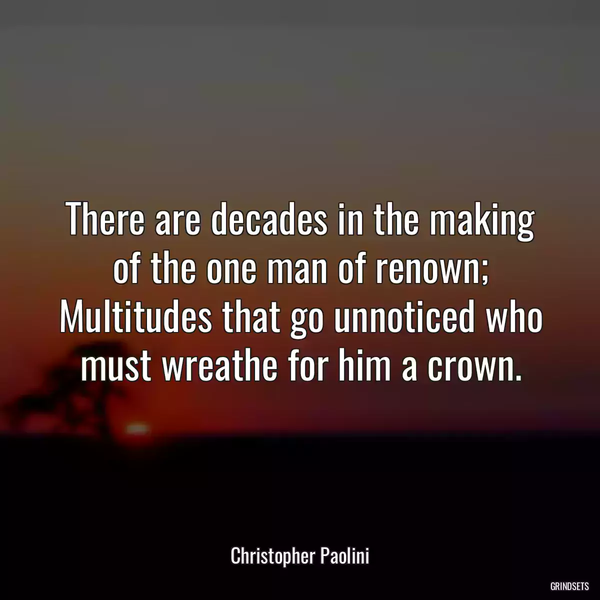 There are decades in the making of the one man of renown; Multitudes that go unnoticed who must wreathe for him a crown.