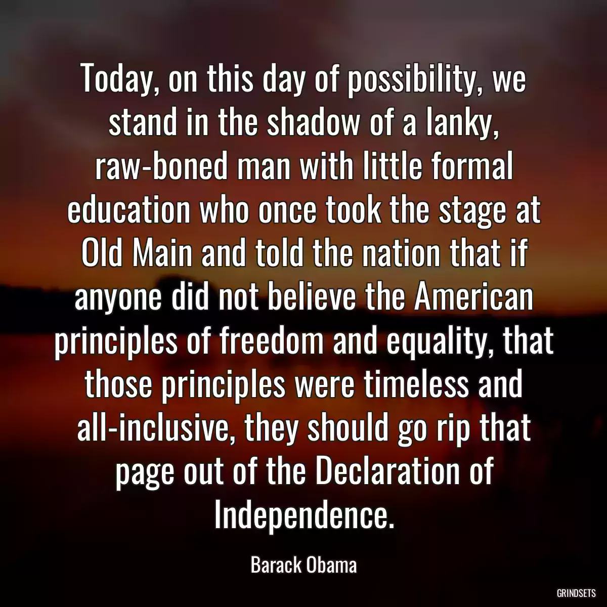 Today, on this day of possibility, we stand in the shadow of a lanky, raw-boned man with little formal education who once took the stage at Old Main and told the nation that if anyone did not believe the American principles of freedom and equality, that those principles were timeless and all-inclusive, they should go rip that page out of the Declaration of Independence.