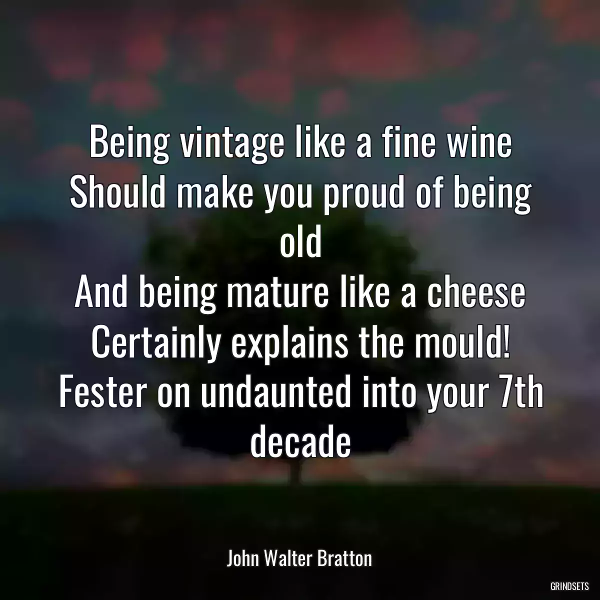 Being vintage like a fine wine
Should make you proud of being old
And being mature like a cheese
Certainly explains the mould!
Fester on undaunted into your 7th decade