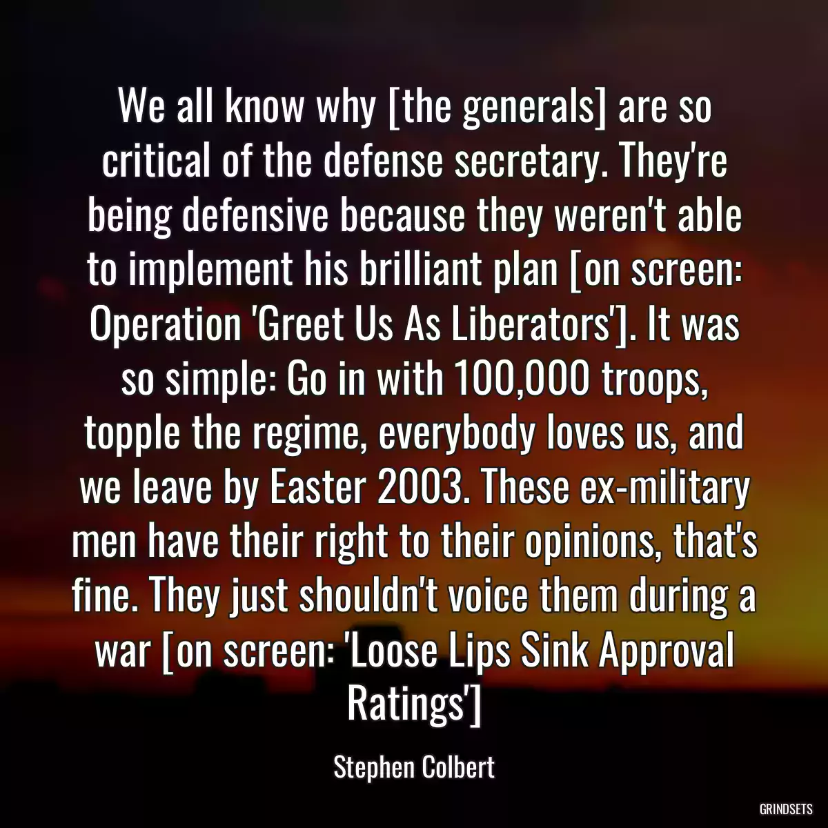 We all know why [the generals] are so critical of the defense secretary. They\'re being defensive because they weren\'t able to implement his brilliant plan [on screen: Operation \'Greet Us As Liberators\']. It was so simple: Go in with 100,000 troops, topple the regime, everybody loves us, and we leave by Easter 2003. These ex-military men have their right to their opinions, that\'s fine. They just shouldn\'t voice them during a war [on screen: \'Loose Lips Sink Approval Ratings\']