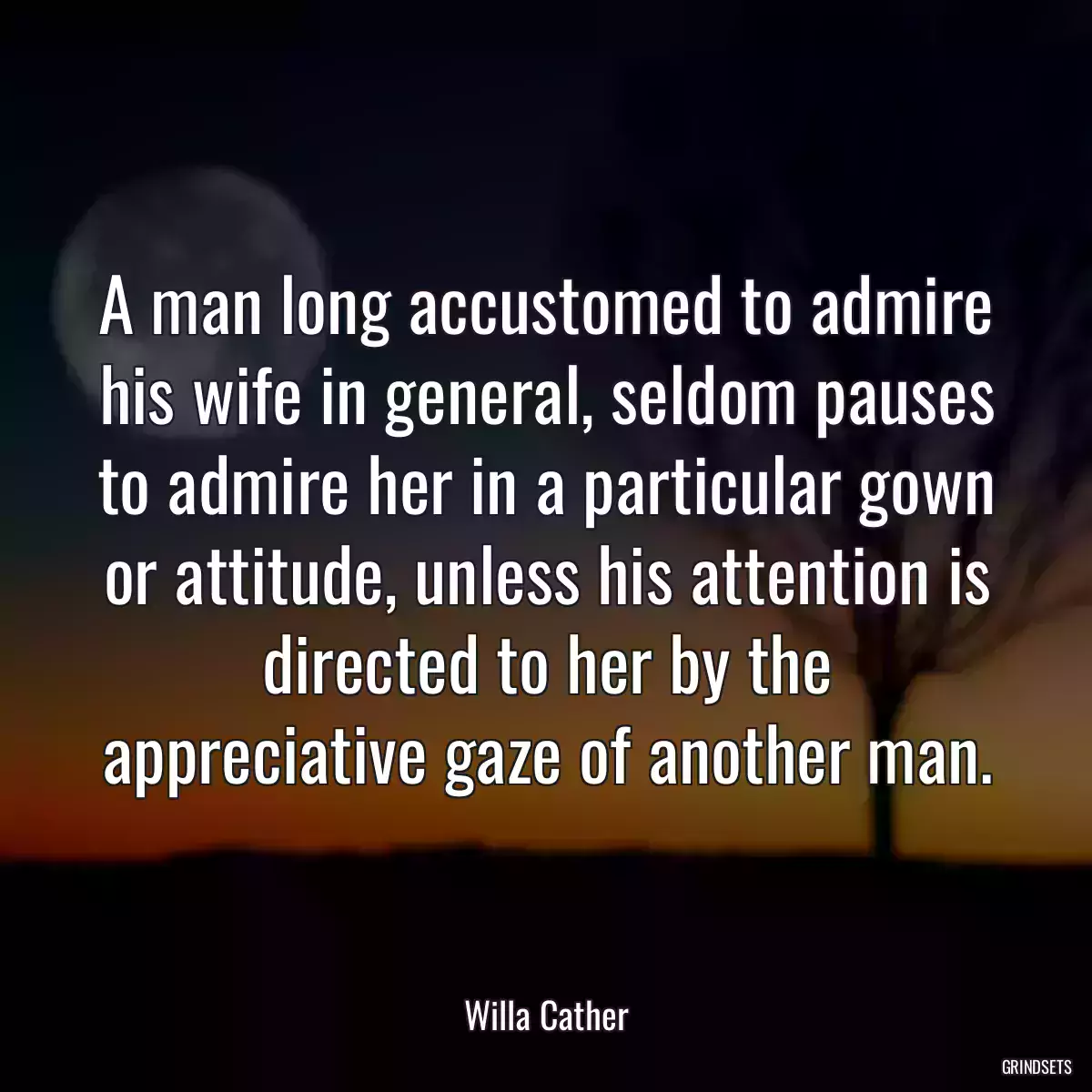 A man long accustomed to admire his wife in general, seldom pauses to admire her in a particular gown or attitude, unless his attention is directed to her by the appreciative gaze of another man.