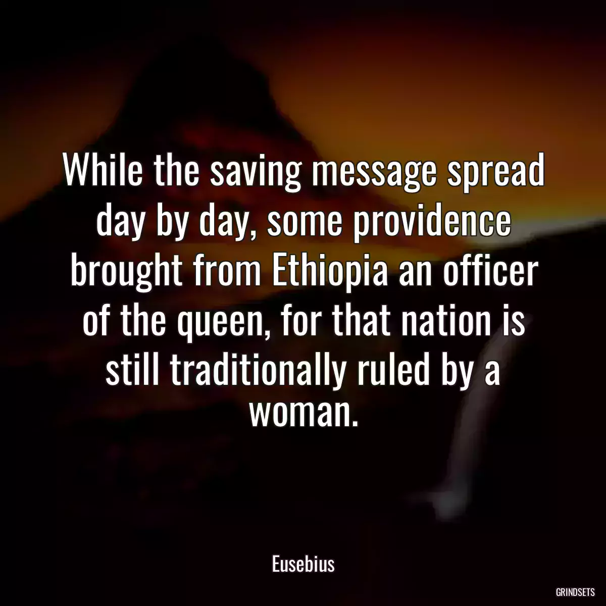 While the saving message spread day by day, some providence brought from Ethiopia an officer of the queen, for that nation is still traditionally ruled by a woman.