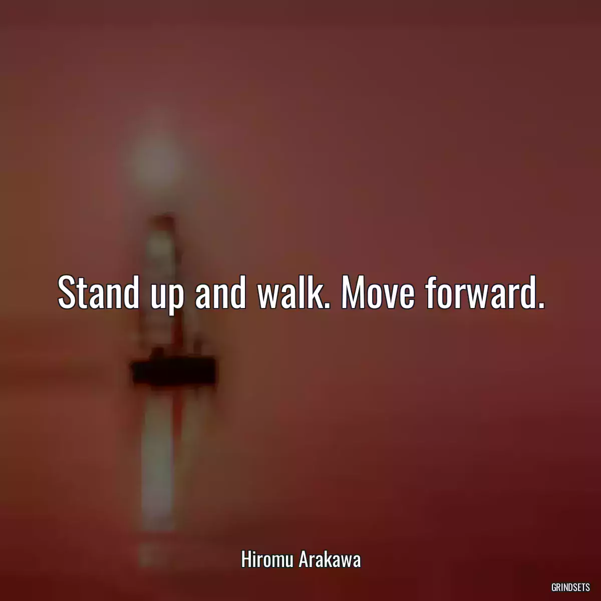 Stand up and walk. Move forward.