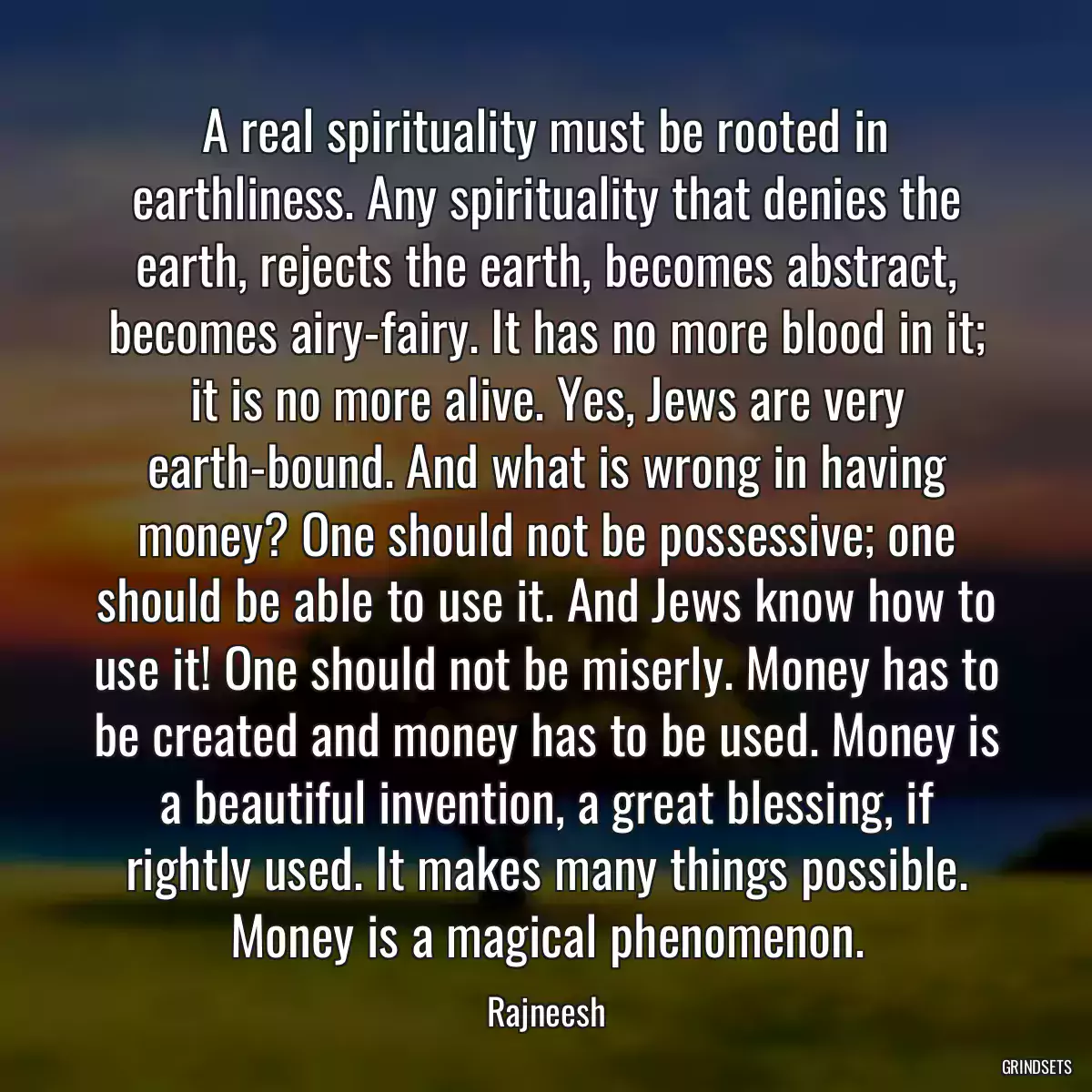 A real spirituality must be rooted in earthliness. Any spirituality that denies the earth, rejects the earth, becomes abstract, becomes airy-fairy. It has no more blood in it; it is no more alive. Yes, Jews are very earth-bound. And what is wrong in having money? One should not be possessive; one should be able to use it. And Jews know how to use it! One should not be miserly. Money has to be created and money has to be used. Money is a beautiful invention, a great blessing, if rightly used. It makes many things possible. Money is a magical phenomenon.