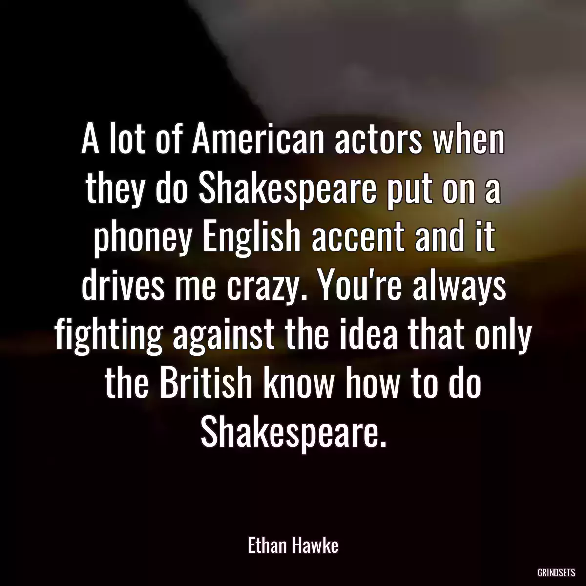 A lot of American actors when they do Shakespeare put on a phoney English accent and it drives me crazy. You\'re always fighting against the idea that only the British know how to do Shakespeare.