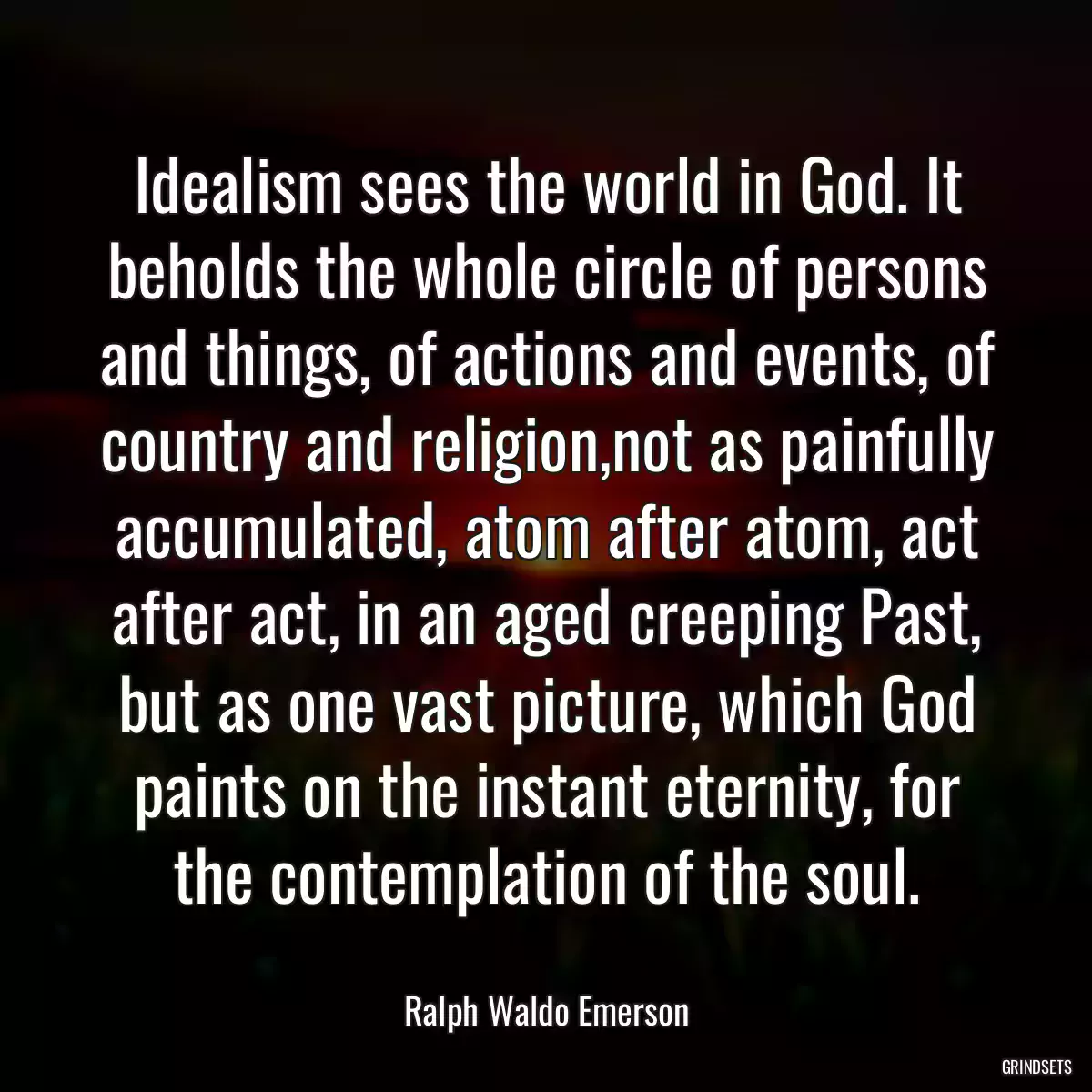 Idealism sees the world in God. It beholds the whole circle of persons and things, of actions and events, of country and religion,not as painfully accumulated, atom after atom, act after act, in an aged creeping Past, but as one vast picture, which God paints on the instant eternity, for the contemplation of the soul.