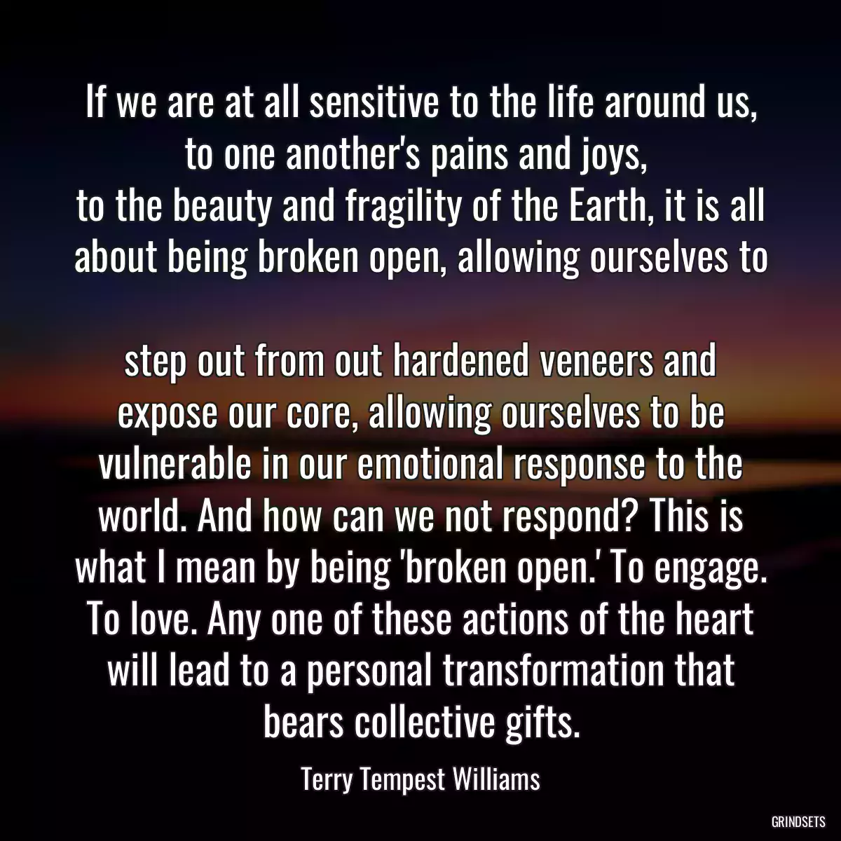 If we are at all sensitive to the life around us, to one another\'s pains and joys, 
to the beauty and fragility of the Earth, it is all about being broken open, allowing ourselves to 
step out from out hardened veneers and expose our core, allowing ourselves to be vulnerable in our emotional response to the world. And how can we not respond? This is what I mean by being \'broken open.\' To engage. To love. Any one of these actions of the heart will lead to a personal transformation that bears collective gifts.