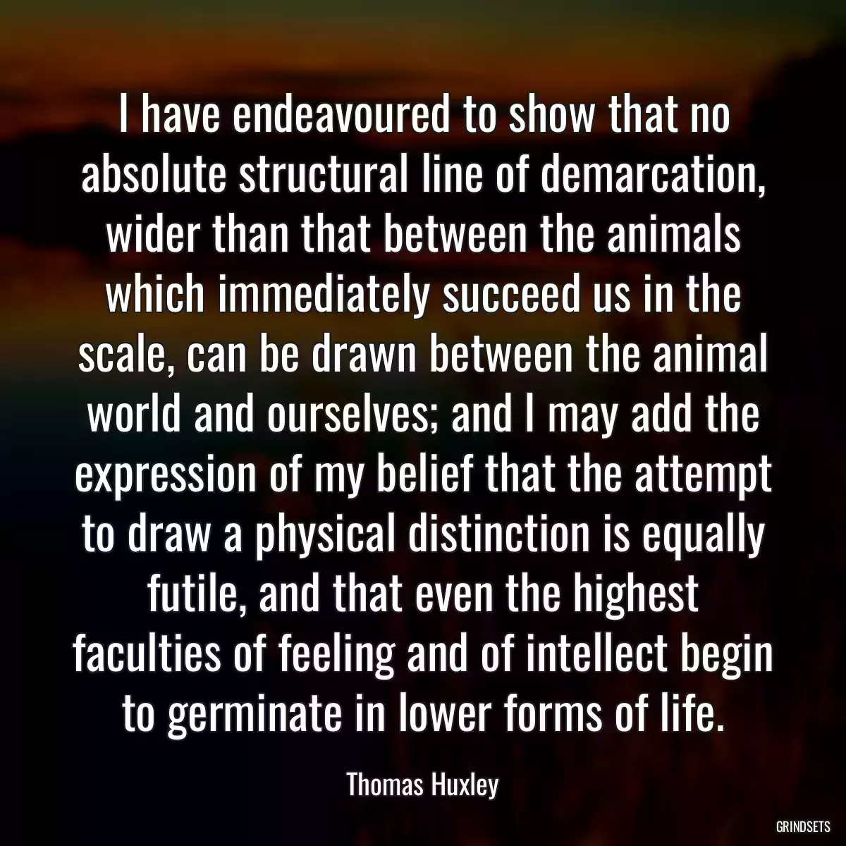 I have endeavoured to show that no absolute structural line of demarcation, wider than that between the animals which immediately succeed us in the scale, can be drawn between the animal world and ourselves; and I may add the expression of my belief that the attempt to draw a physical distinction is equally futile, and that even the highest faculties of feeling and of intellect begin to germinate in lower forms of life.