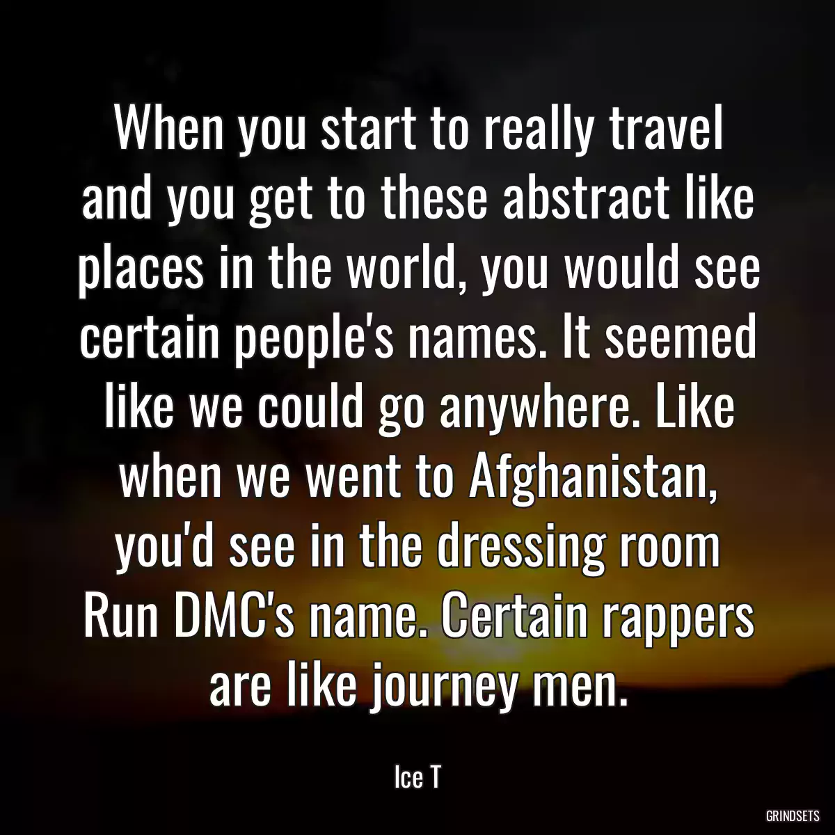 When you start to really travel and you get to these abstract like places in the world, you would see certain people\'s names. It seemed like we could go anywhere. Like when we went to Afghanistan, you\'d see in the dressing room Run DMC\'s name. Certain rappers are like journey men.