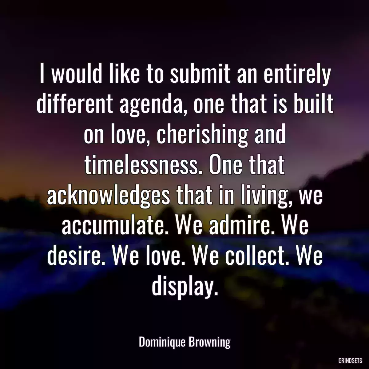 I would like to submit an entirely different agenda, one that is built on love, cherishing and timelessness. One that acknowledges that in living, we accumulate. We admire. We desire. We love. We collect. We display.