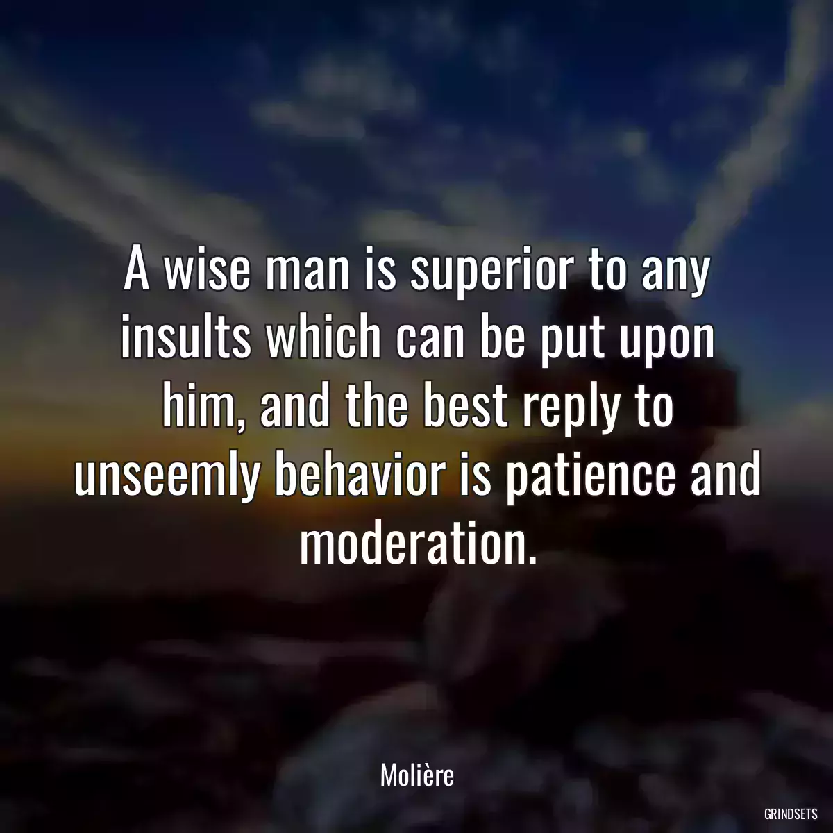 A wise man is superior to any insults which can be put upon him, and the best reply to unseemly behavior is patience and moderation.