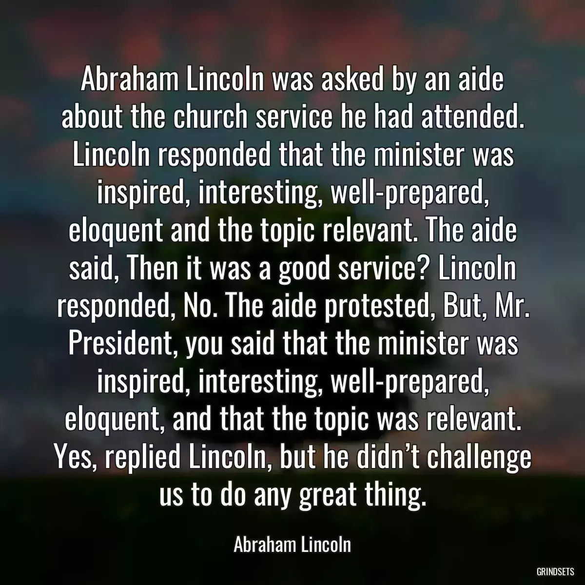 Abraham Lincoln was asked by an aide about the church service he had attended. Lincoln responded that the minister was inspired, interesting, well-prepared, eloquent and the topic relevant. The aide said, Then it was a good service? Lincoln responded, No. The aide protested, But, Mr. President, you said that the minister was inspired, interesting, well-prepared, eloquent, and that the topic was relevant. Yes, replied Lincoln, but he didn’t challenge us to do any great thing.