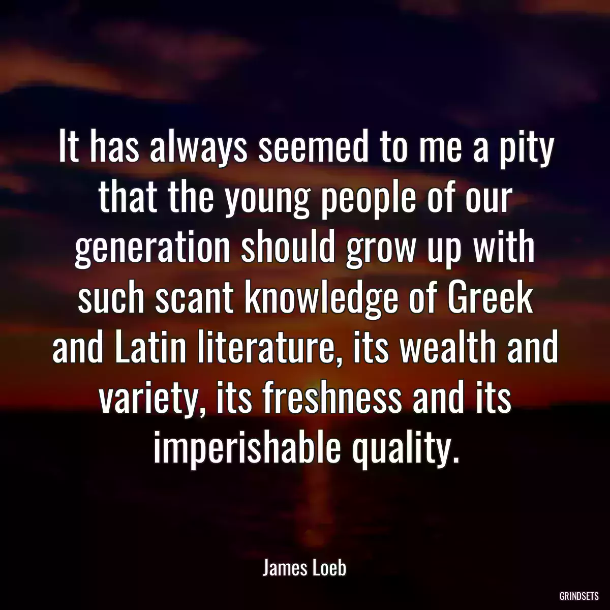 It has always seemed to me a pity that the young people of our generation should grow up with such scant knowledge of Greek and Latin literature, its wealth and variety, its freshness and its imperishable quality.