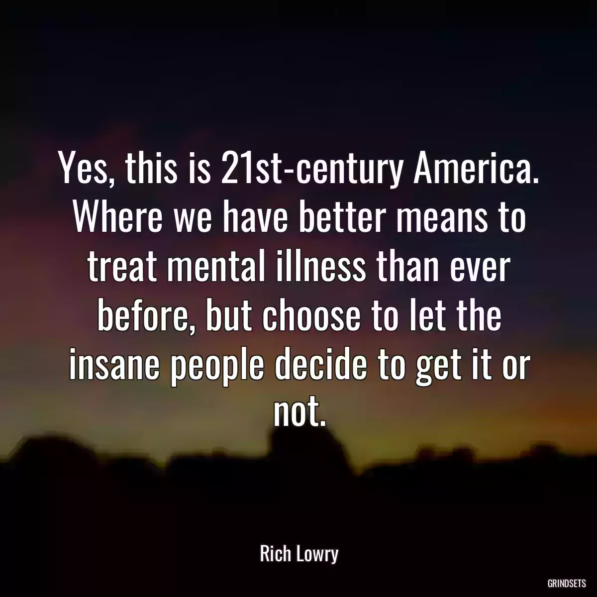 Yes, this is 21st-century America. Where we have better means to treat mental illness than ever before, but choose to let the insane people decide to get it or not.