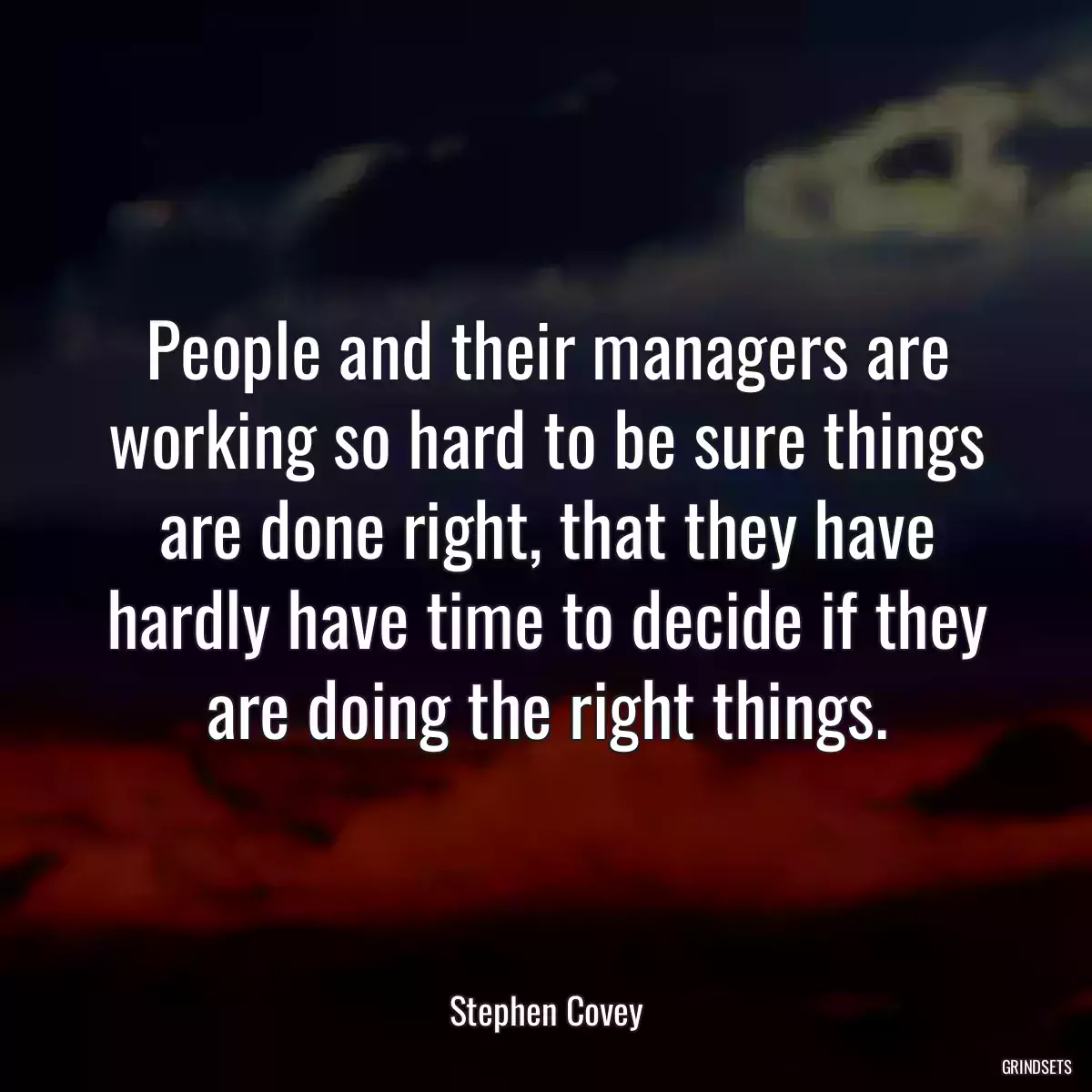 People and their managers are working so hard to be sure things are done right, that they have hardly have time to decide if they are doing the right things.