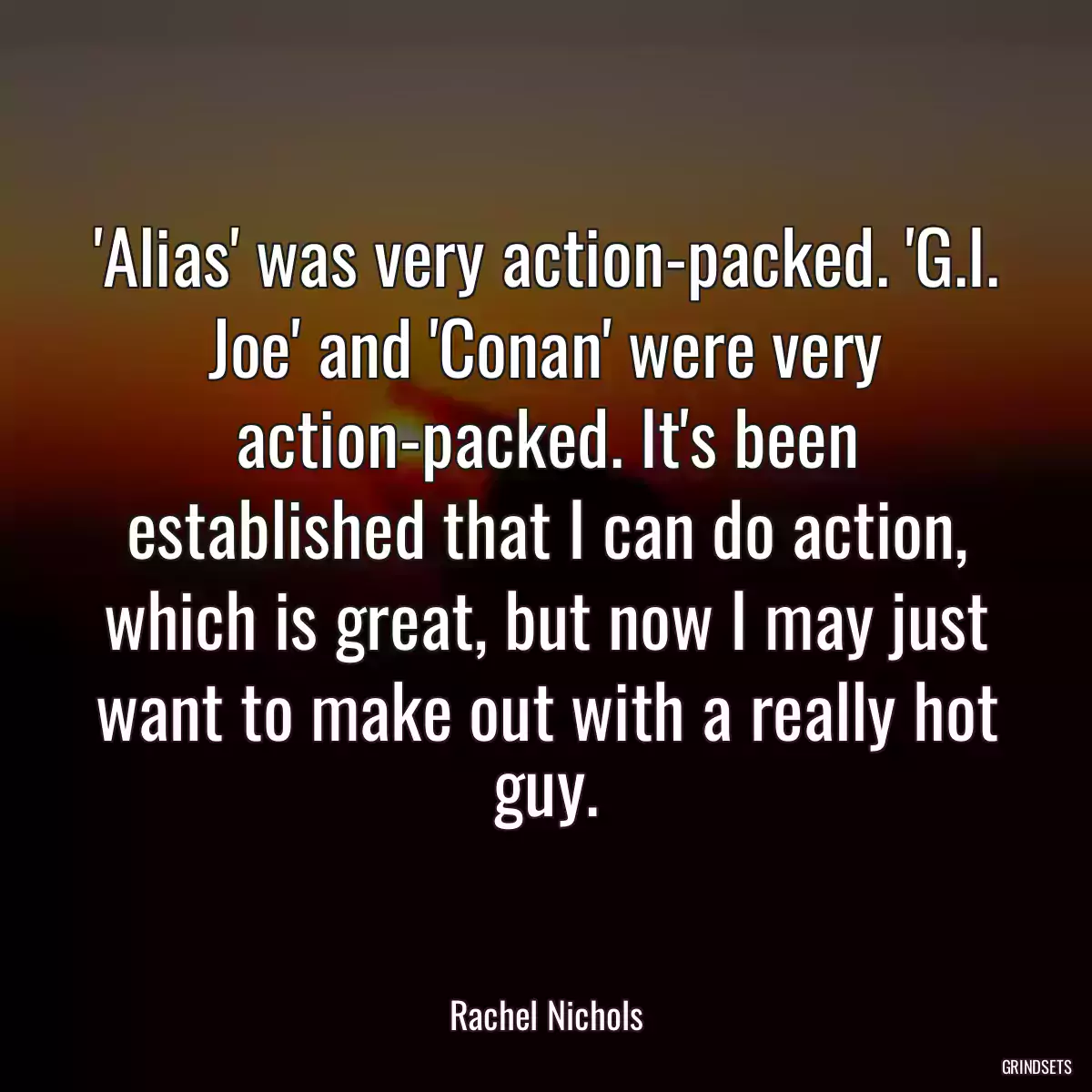 \'Alias\' was very action-packed. \'G.I. Joe\' and \'Conan\' were very action-packed. It\'s been established that I can do action, which is great, but now I may just want to make out with a really hot guy.