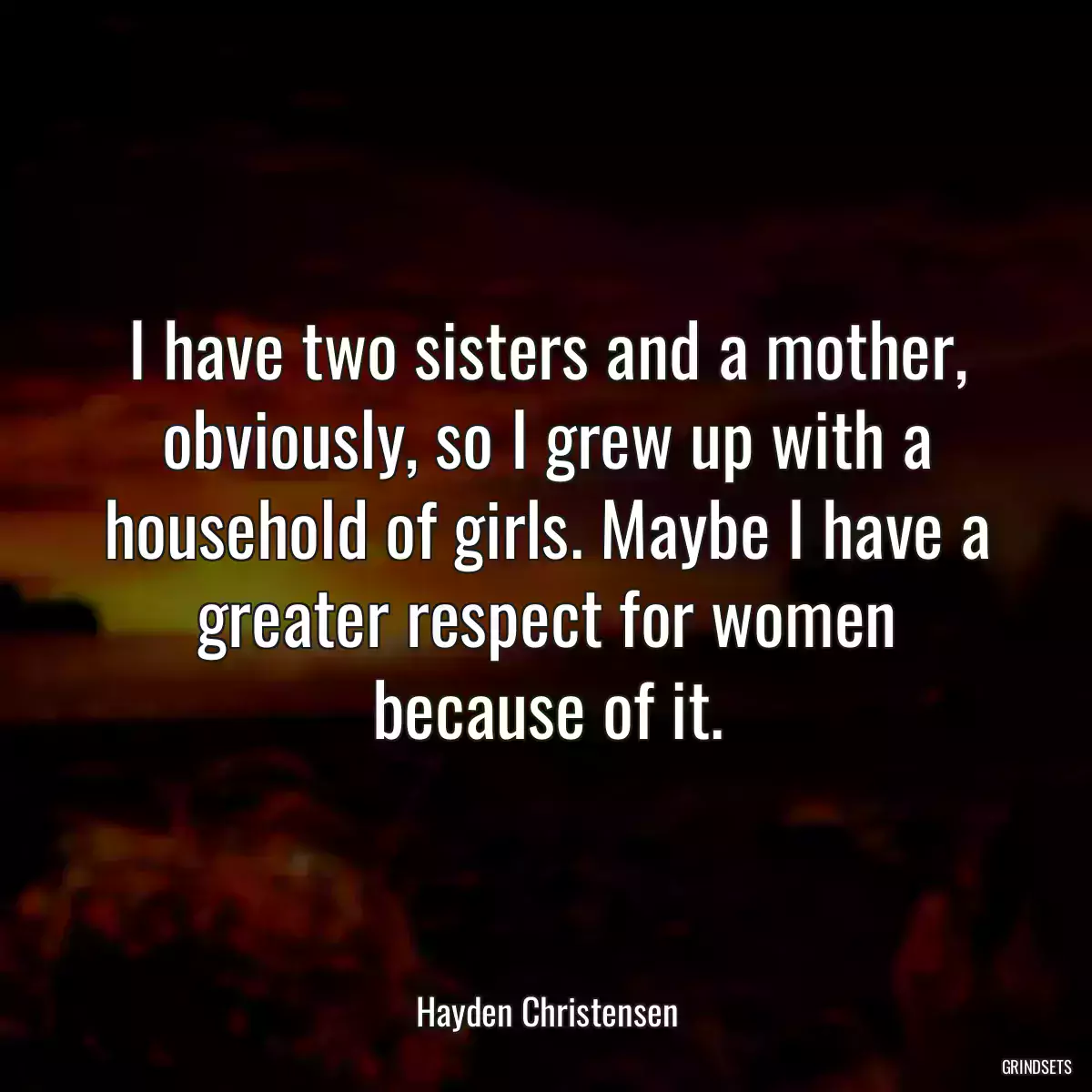 I have two sisters and a mother, obviously, so I grew up with a household of girls. Maybe I have a greater respect for women because of it.