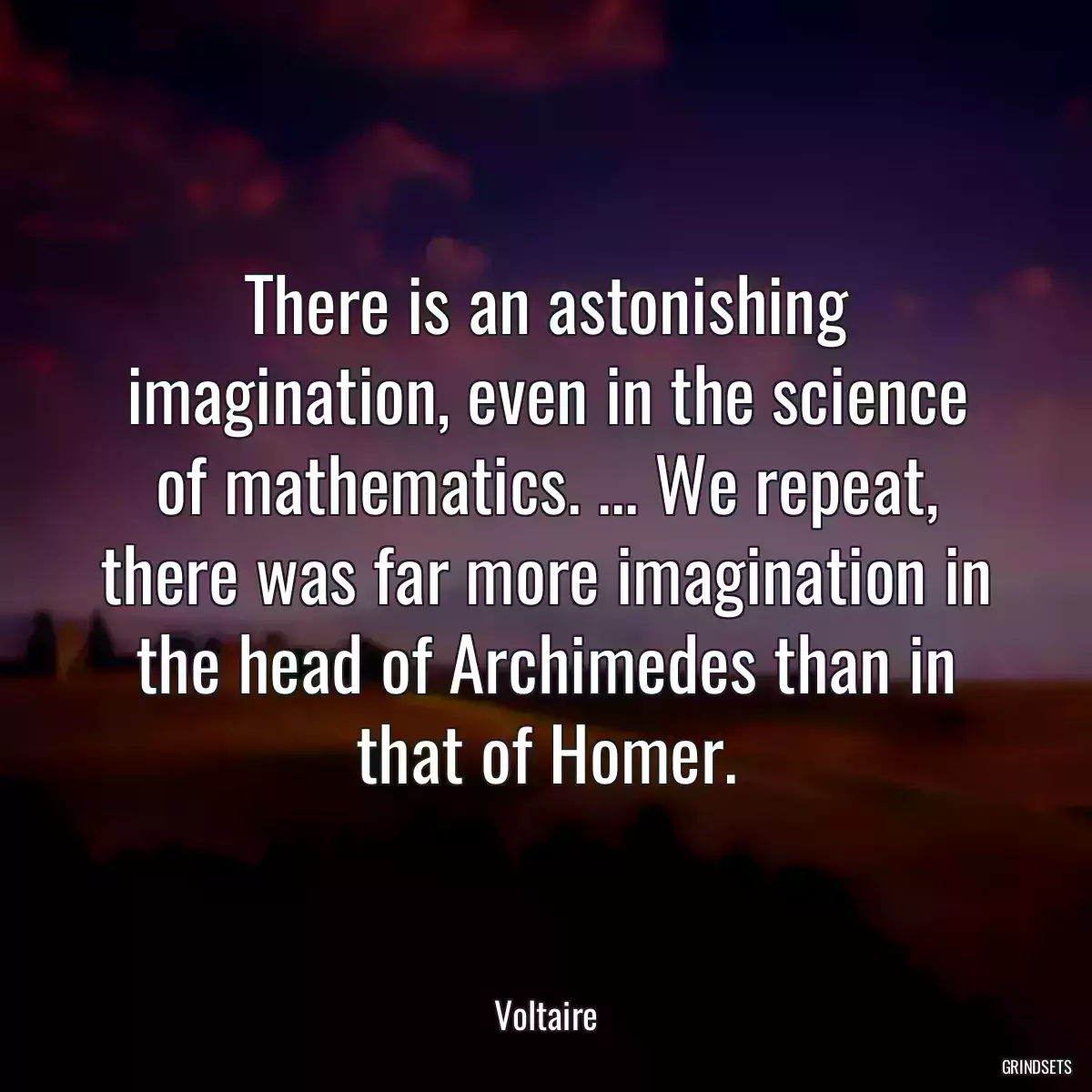 There is an astonishing imagination, even in the science of mathematics. ... We repeat, there was far more imagination in the head of Archimedes than in that of Homer.