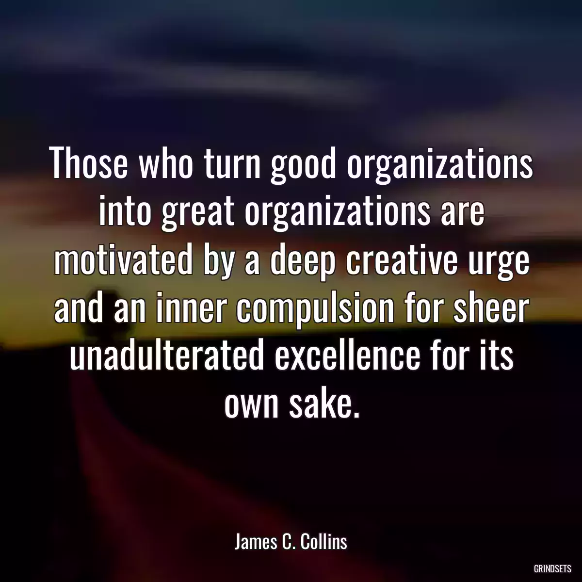 Those who turn good organizations into great organizations are motivated by a deep creative urge and an inner compulsion for sheer unadulterated excellence for its own sake.