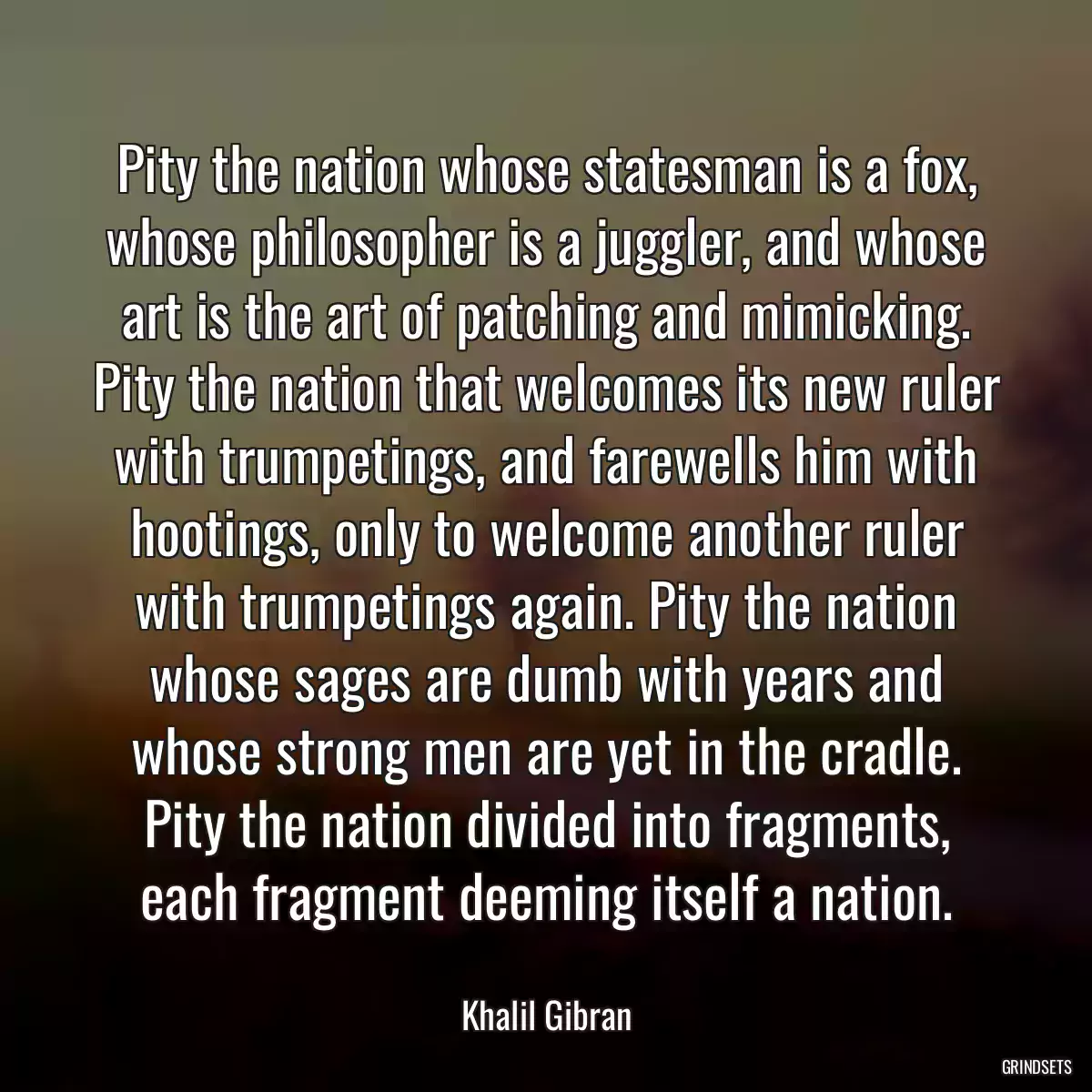 Pity the nation whose statesman is a fox, whose philosopher is a juggler, and whose art is the art of patching and mimicking. Pity the nation that welcomes its new ruler with trumpetings, and farewells him with hootings, only to welcome another ruler with trumpetings again. Pity the nation whose sages are dumb with years and whose strong men are yet in the cradle. Pity the nation divided into fragments, each fragment deeming itself a nation.