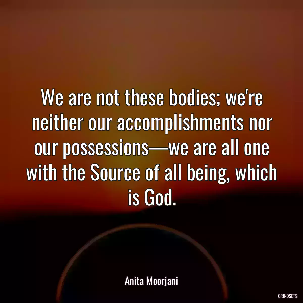 We are not these bodies; we\'re neither our accomplishments nor our possessions—we are all one with the Source of all being, which is God.