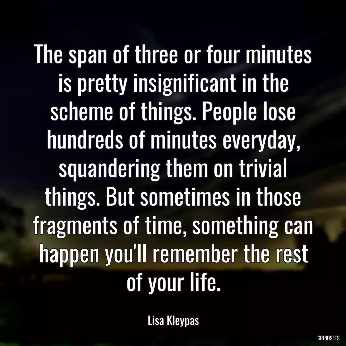 The span of three or four minutes is pretty insignificant in the scheme of things. People lose hundreds of minutes everyday, squandering them on trivial things. But sometimes in those fragments of time, something can happen you\'ll remember the rest of your life.