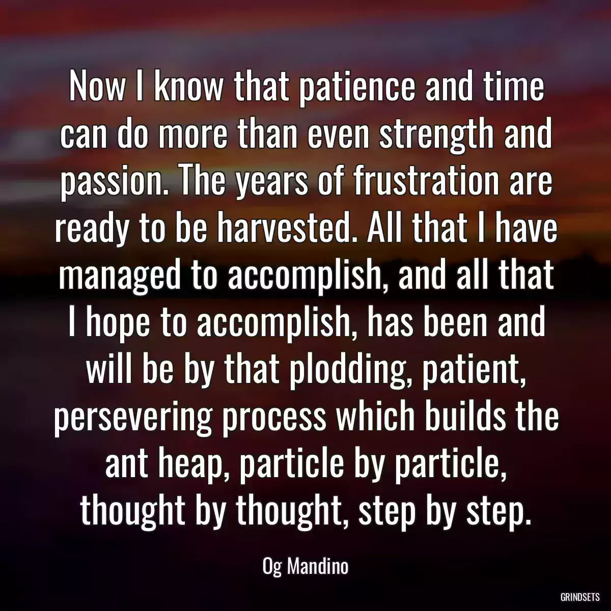 Now I know that patience and time can do more than even strength and passion. The years of frustration are ready to be harvested. All that I have managed to accomplish, and all that I hope to accomplish, has been and will be by that plodding, patient, persevering process which builds the ant heap, particle by particle, thought by thought, step by step.