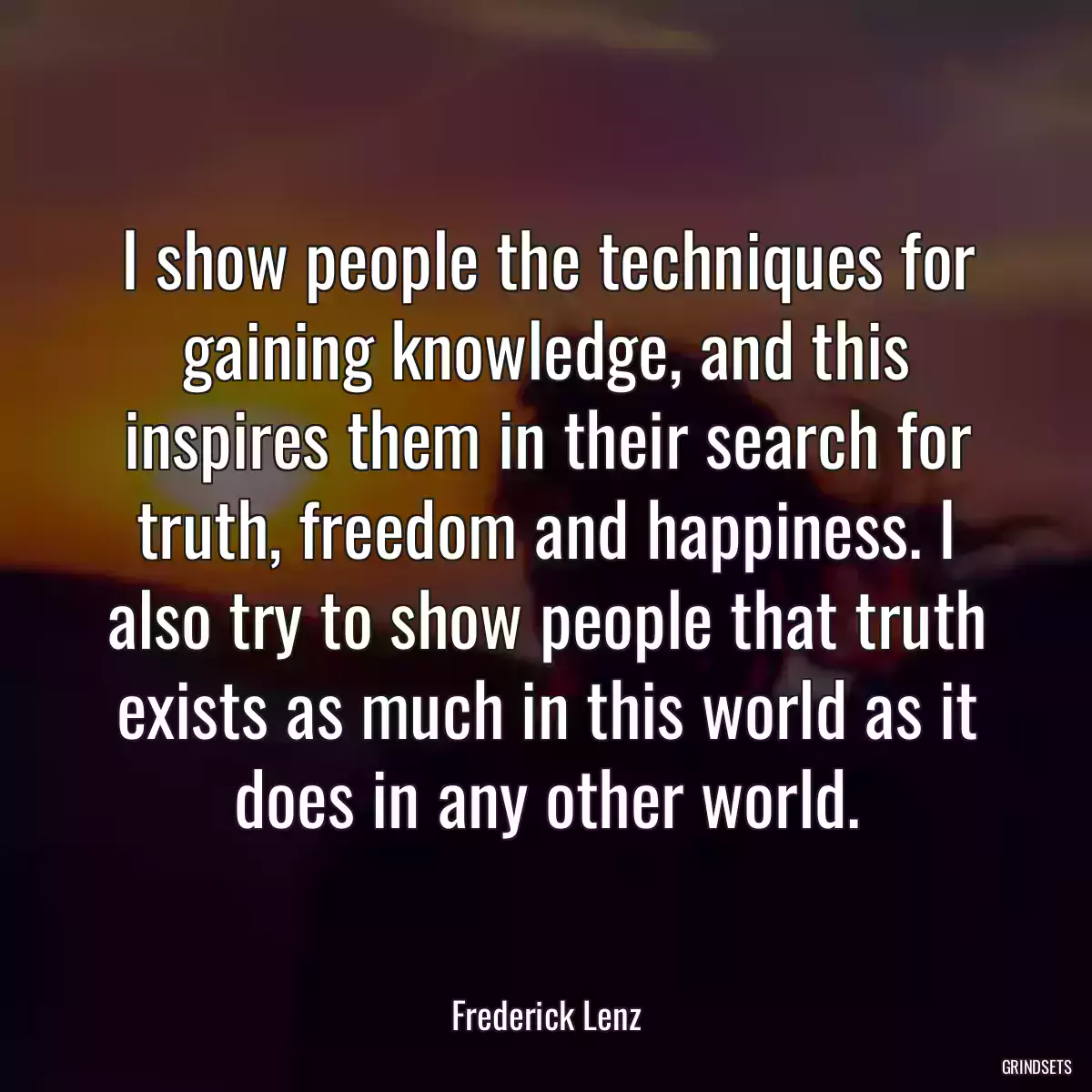 I show people the techniques for gaining knowledge, and this inspires them in their search for truth, freedom and happiness. I also try to show people that truth exists as much in this world as it does in any other world.