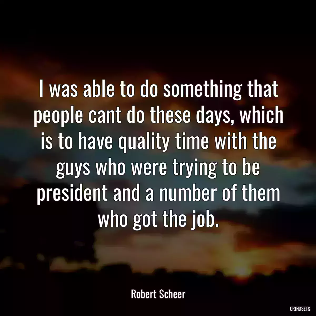 I was able to do something that people cant do these days, which is to have quality time with the guys who were trying to be president and a number of them who got the job.