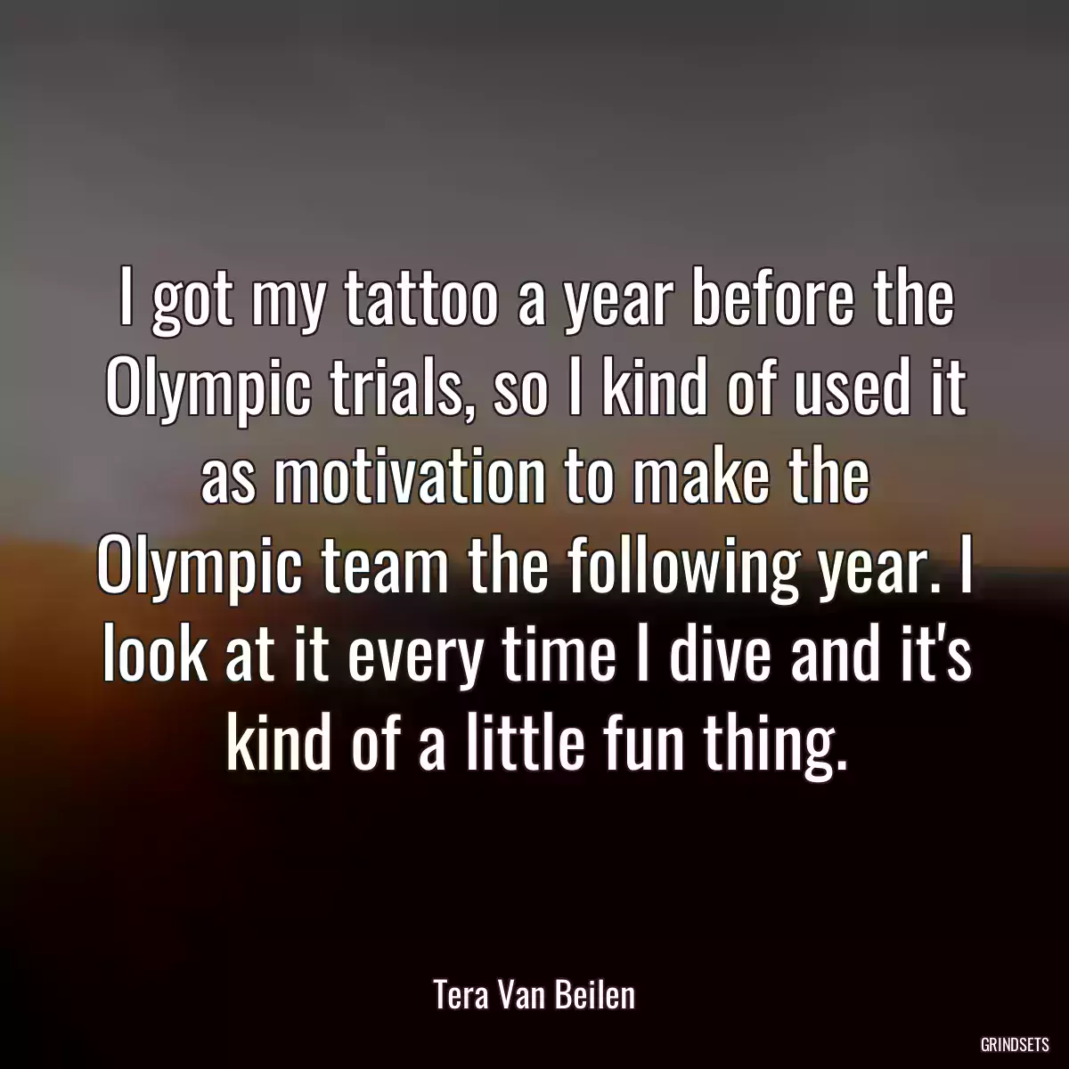 I got my tattoo a year before the Olympic trials, so I kind of used it as motivation to make the Olympic team the following year. I look at it every time I dive and it\'s kind of a little fun thing.