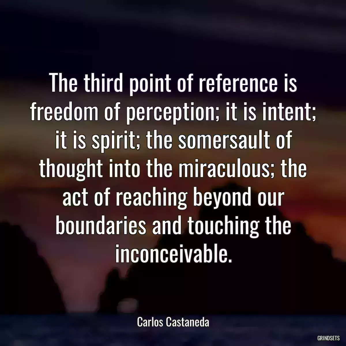 The third point of reference is freedom of perception; it is intent; it is spirit; the somersault of thought into the miraculous; the act of reaching beyond our boundaries and touching the inconceivable.