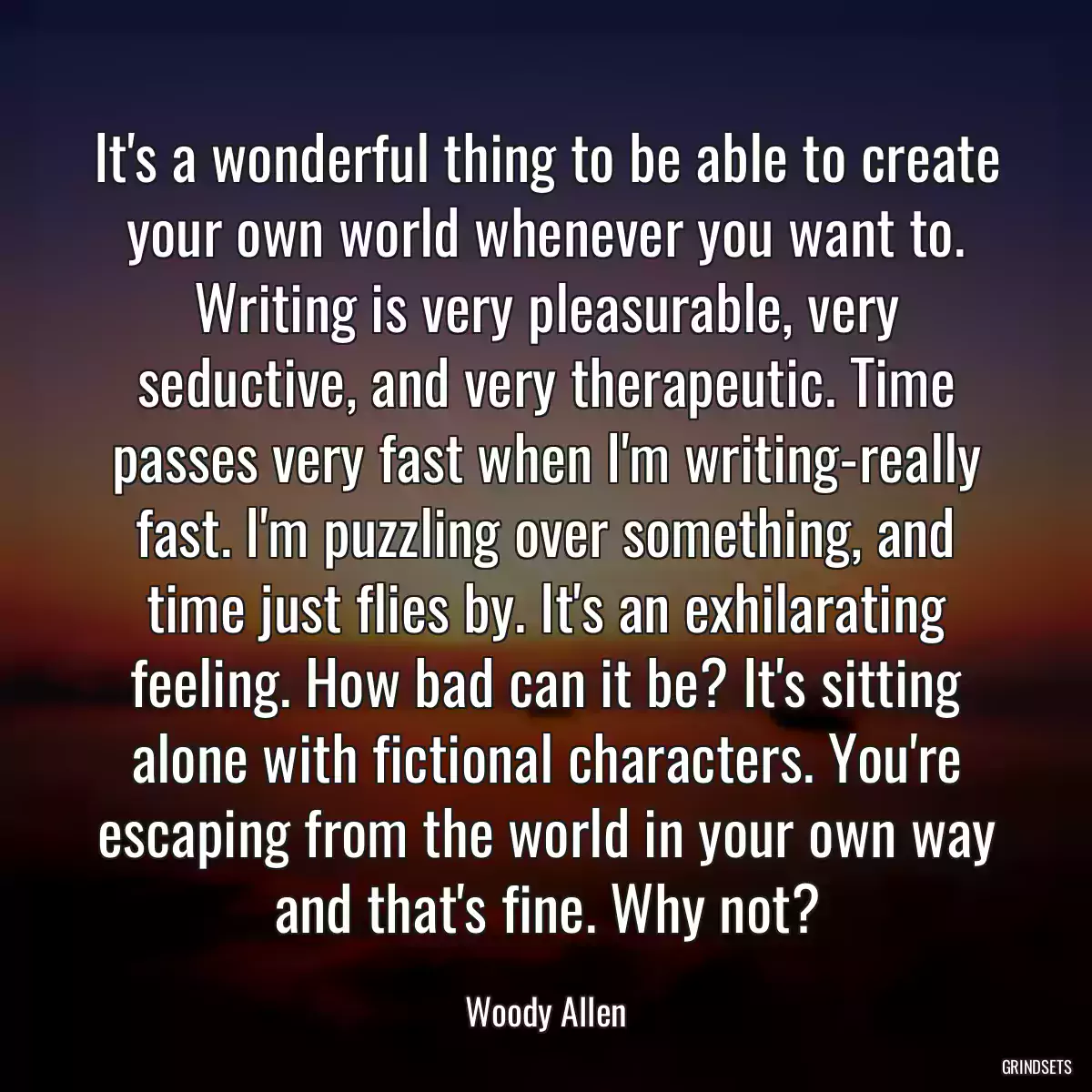 It\'s a wonderful thing to be able to create your own world whenever you want to. Writing is very pleasurable, very seductive, and very therapeutic. Time passes very fast when I\'m writing-really fast. I\'m puzzling over something, and time just flies by. It\'s an exhilarating feeling. How bad can it be? It\'s sitting alone with fictional characters. You\'re escaping from the world in your own way and that\'s fine. Why not?