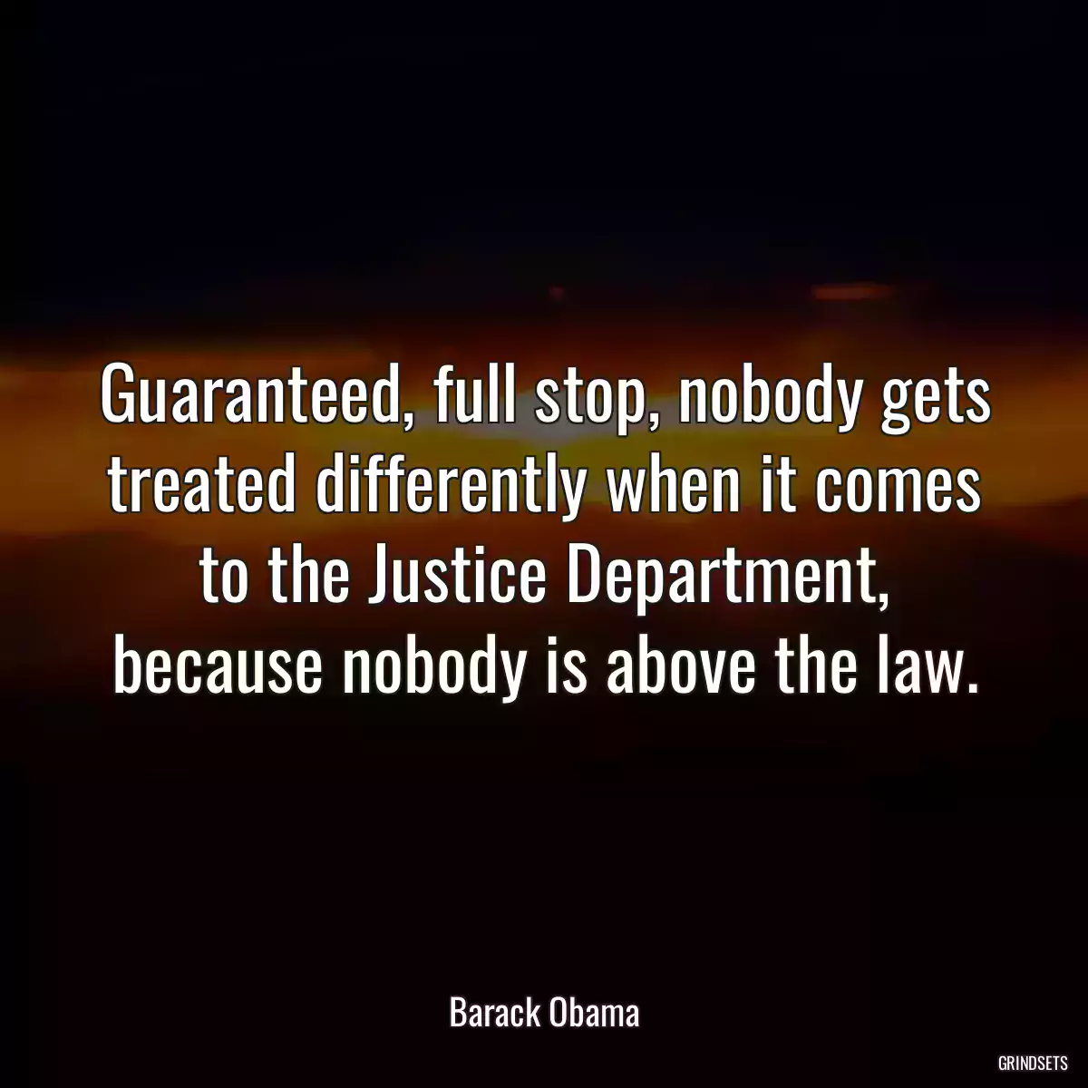 Guaranteed, full stop, nobody gets treated differently when it comes to the Justice Department, because nobody is above the law.