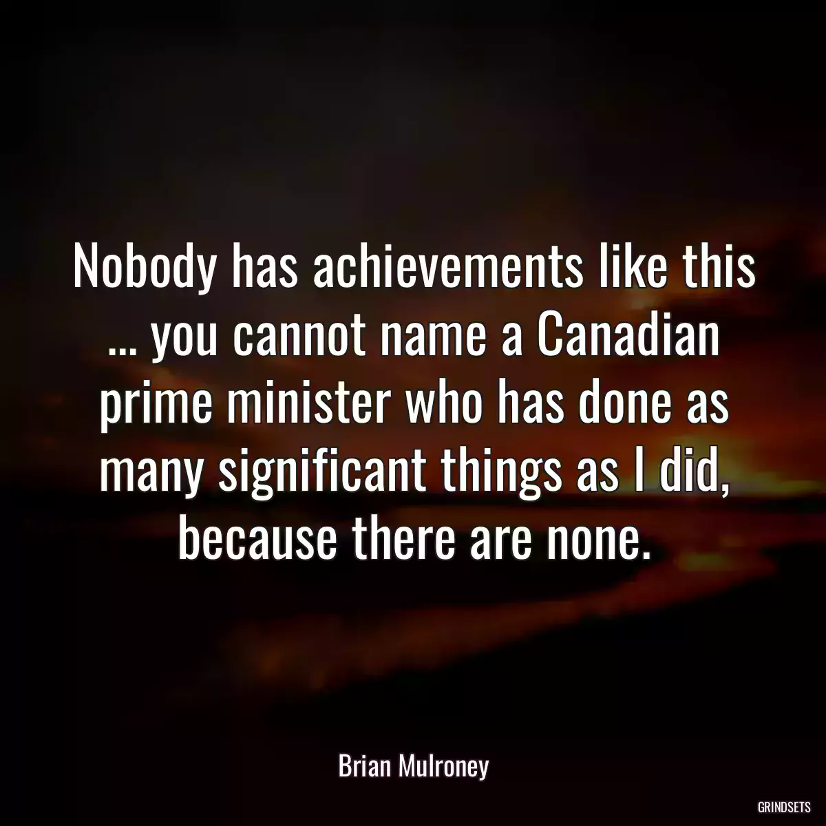 Nobody has achievements like this ... you cannot name a Canadian prime minister who has done as many significant things as I did, because there are none.