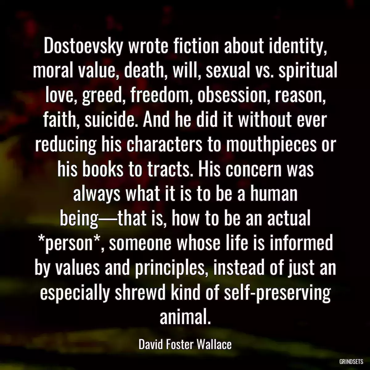 Dostoevsky wrote fiction about identity, moral value, death, will, sexual vs. spiritual love, greed, freedom, obsession, reason, faith, suicide. And he did it without ever reducing his characters to mouthpieces or his books to tracts. His concern was always what it is to be a human being—that is, how to be an actual *person*, someone whose life is informed by values and principles, instead of just an especially shrewd kind of self-preserving animal.