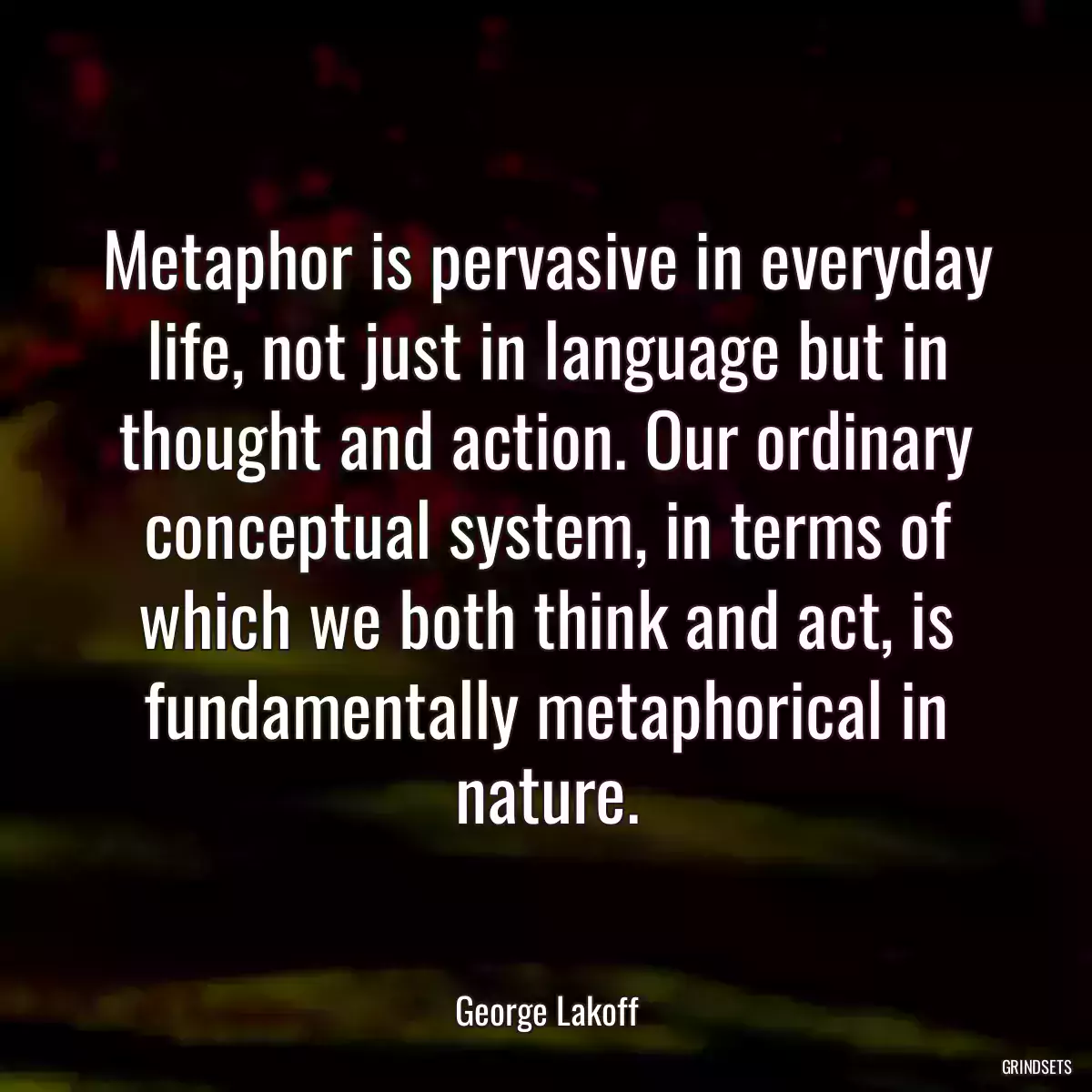 Metaphor is pervasive in everyday life, not just in language but in thought and action. Our ordinary conceptual system, in terms of which we both think and act, is fundamentally metaphorical in nature.