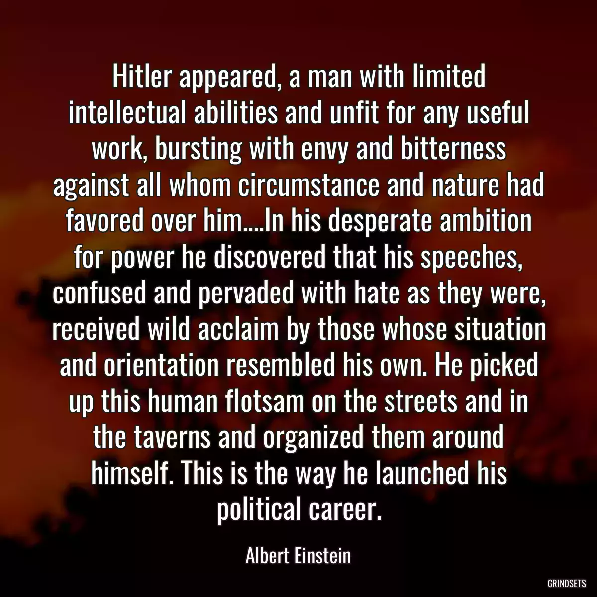 Hitler appeared, a man with limited intellectual abilities and unfit for any useful work, bursting with envy and bitterness against all whom circumstance and nature had favored over him....In his desperate ambition for power he discovered that his speeches, confused and pervaded with hate as they were, received wild acclaim by those whose situation and orientation resembled his own. He picked up this human flotsam on the streets and in the taverns and organized them around himself. This is the way he launched his political career.