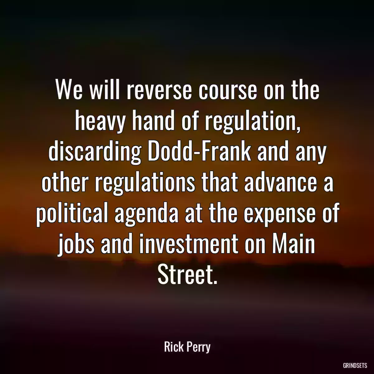 We will reverse course on the heavy hand of regulation, discarding Dodd-Frank and any other regulations that advance a political agenda at the expense of jobs and investment on Main Street.