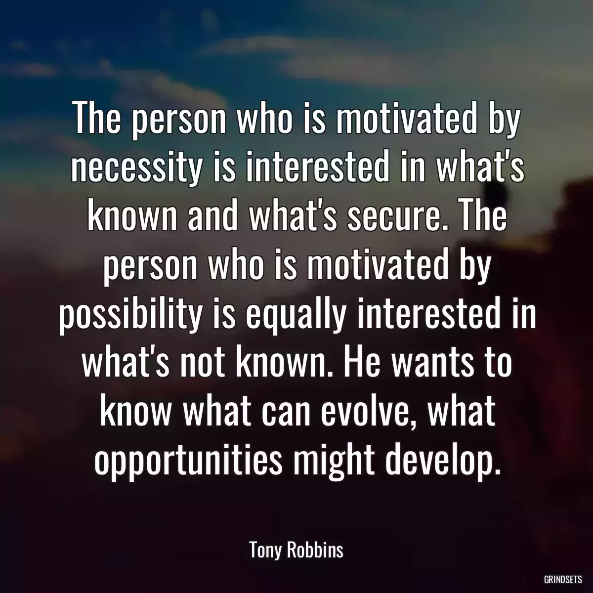 The person who is motivated by necessity is interested in what\'s known and what\'s secure. The person who is motivated by possibility is equally interested in what\'s not known. He wants to know what can evolve, what opportunities might develop.