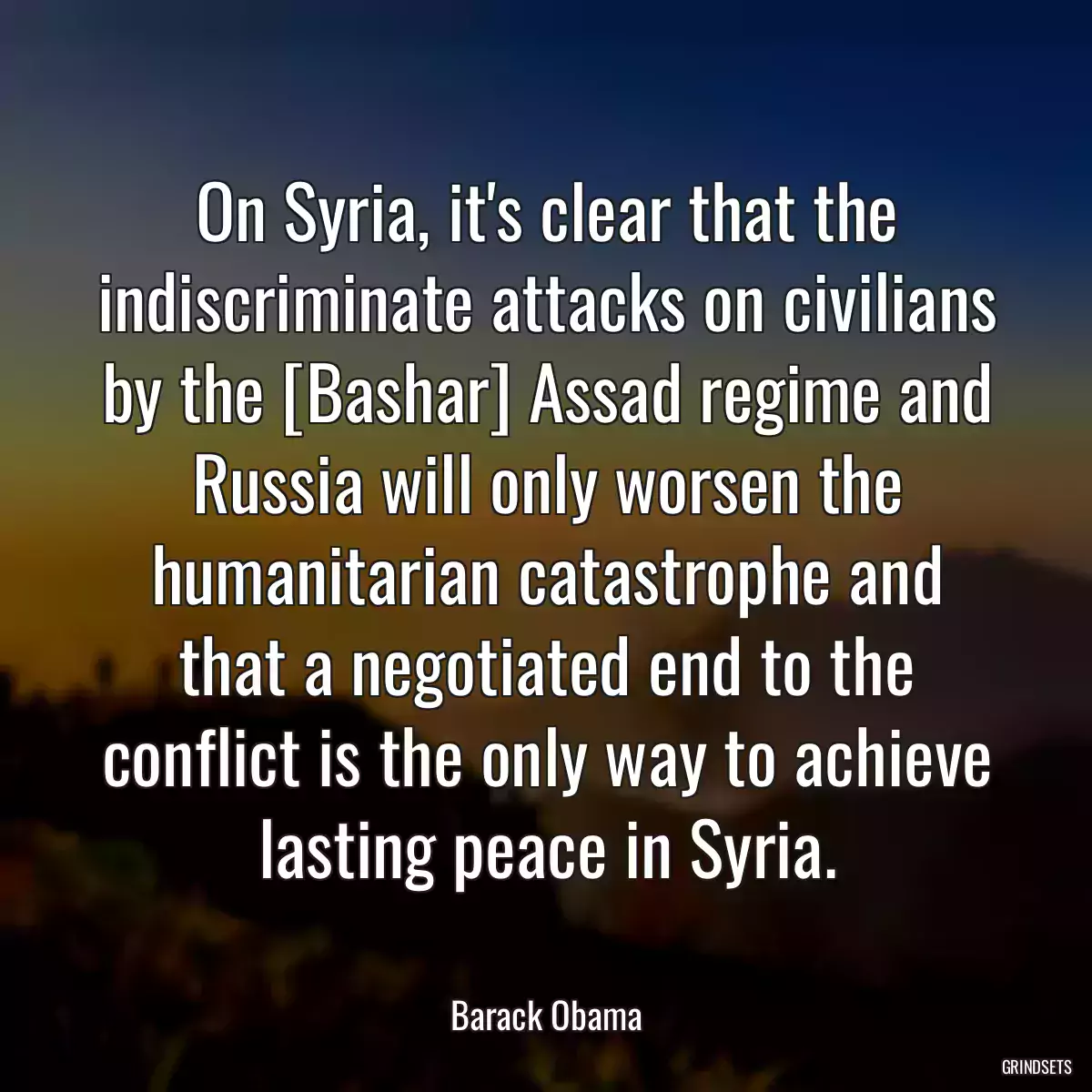 On Syria, it\'s clear that the indiscriminate attacks on civilians by the [Bashar] Assad regime and Russia will only worsen the humanitarian catastrophe and that a negotiated end to the conflict is the only way to achieve lasting peace in Syria.