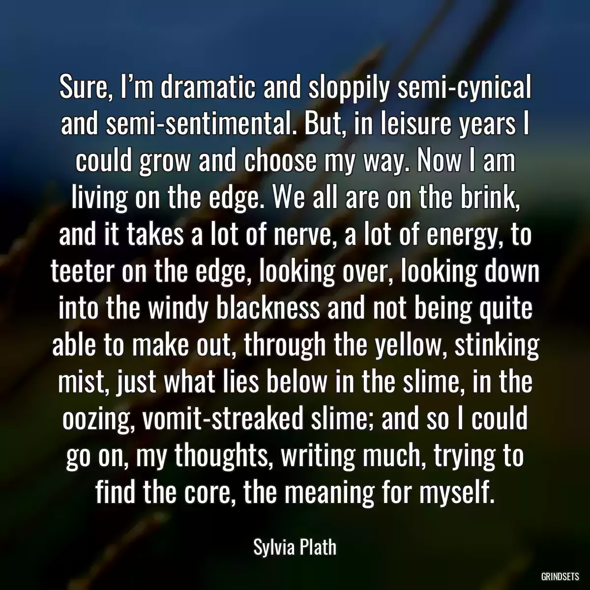 Sure, I’m dramatic and sloppily semi-cynical and semi-sentimental. But, in leisure years I could grow and choose my way. Now I am living on the edge. We all are on the brink, and it takes a lot of nerve, a lot of energy, to teeter on the edge, looking over, looking down into the windy blackness and not being quite able to make out, through the yellow, stinking mist, just what lies below in the slime, in the oozing, vomit-streaked slime; and so I could go on, my thoughts, writing much, trying to find the core, the meaning for myself.