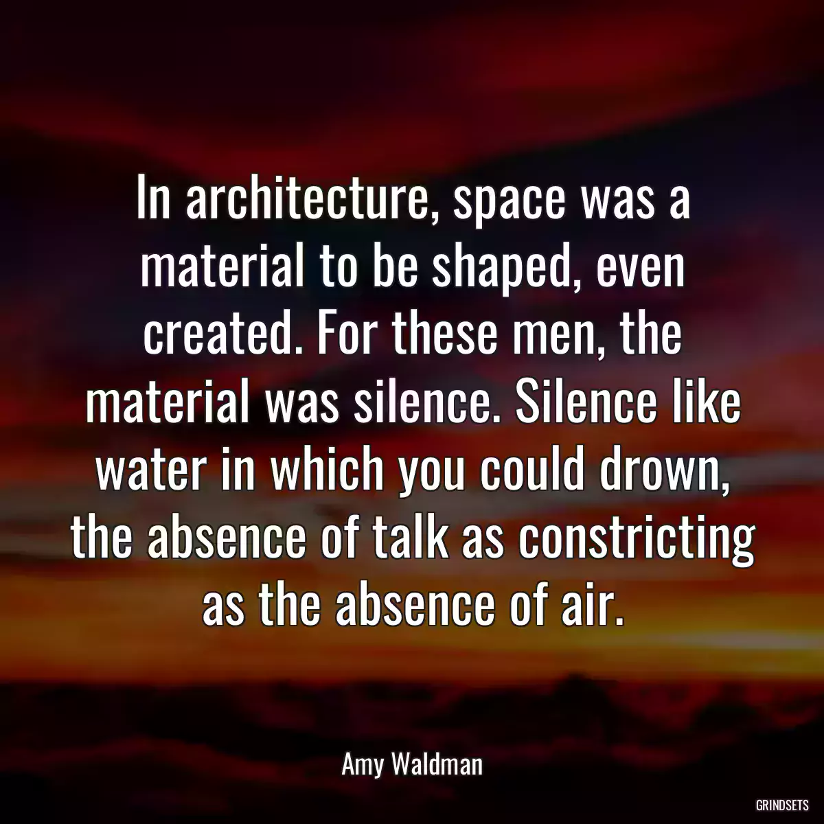 In architecture, space was a material to be shaped, even created. For these men, the material was silence. Silence like water in which you could drown, the absence of talk as constricting as the absence of air.