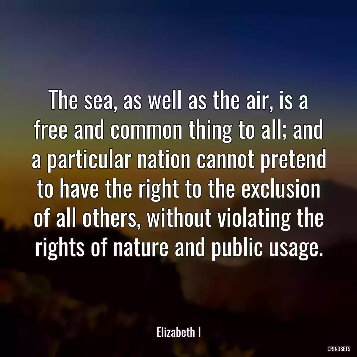 The sea, as well as the air, is a free and common thing to all; and a particular nation cannot pretend to have the right to the exclusion of all others, without violating the rights of nature and public usage.