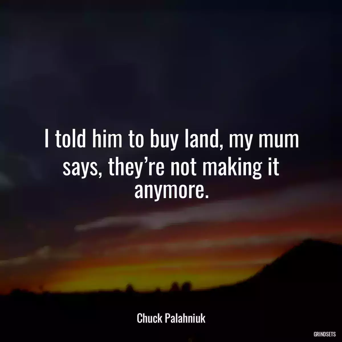 I told him to buy land, my mum says, they’re not making it anymore.