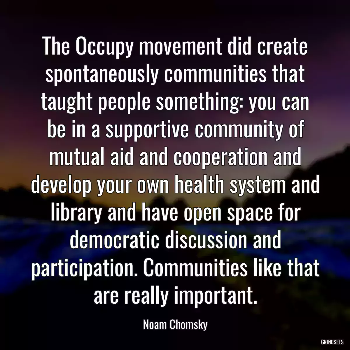 The Occupy movement did create spontaneously communities that taught people something: you can be in a supportive community of mutual aid and cooperation and develop your own health system and library and have open space for democratic discussion and participation. Communities like that are really important.