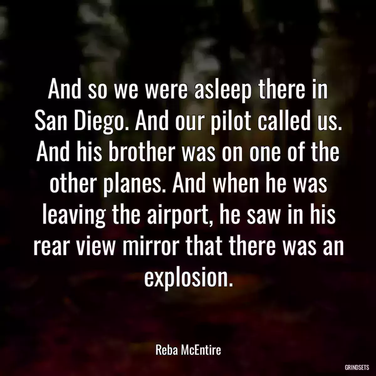 And so we were asleep there in San Diego. And our pilot called us. And his brother was on one of the other planes. And when he was leaving the airport, he saw in his rear view mirror that there was an explosion.