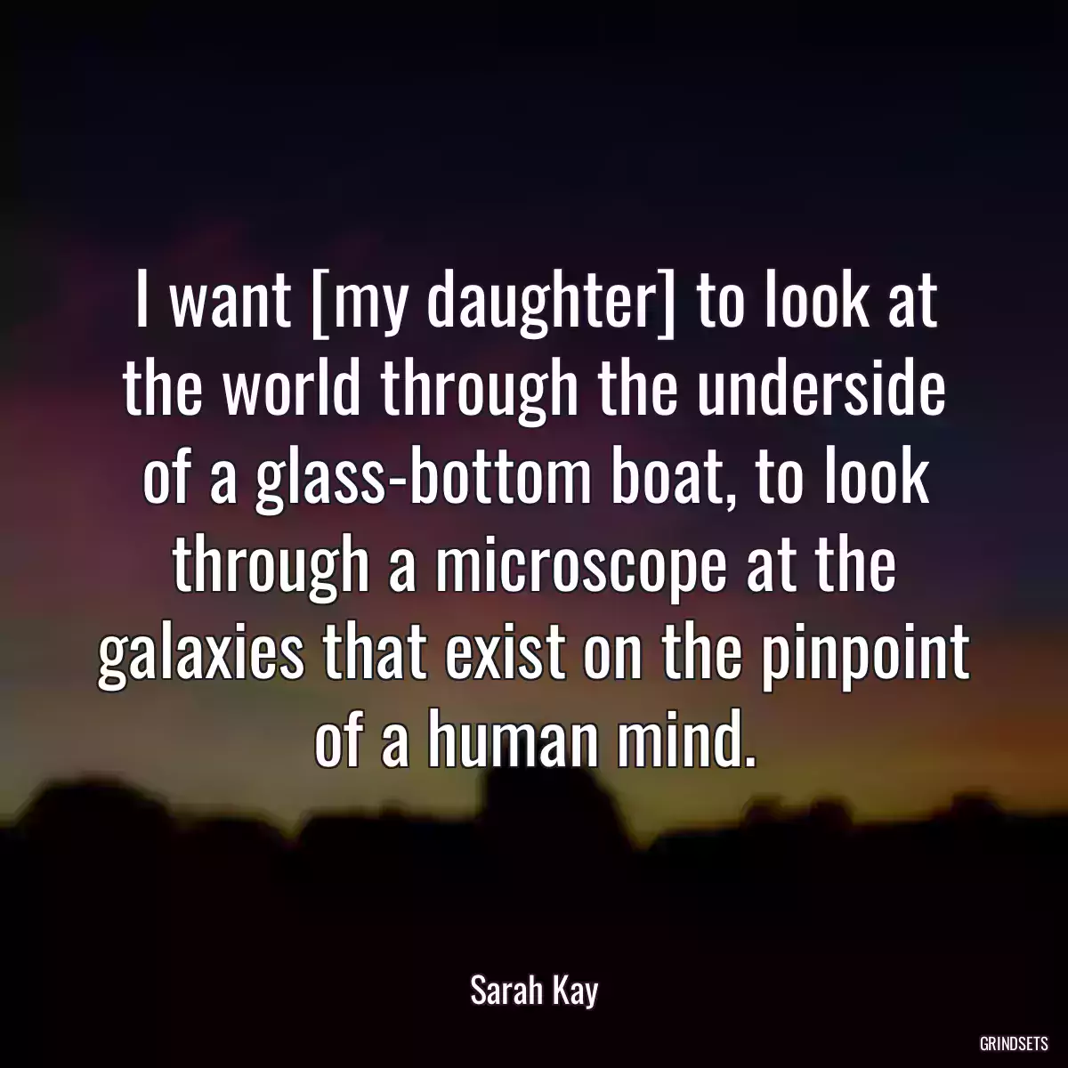 I want [my daughter] to look at the world through the underside of a glass-bottom boat, to look through a microscope at the galaxies that exist on the pinpoint of a human mind.