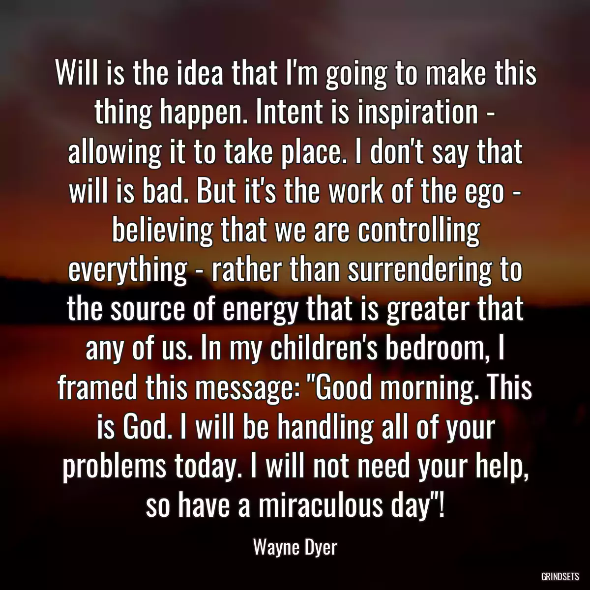 Will is the idea that I\'m going to make this thing happen. Intent is inspiration - allowing it to take place. I don\'t say that will is bad. But it\'s the work of the ego - believing that we are controlling everything - rather than surrendering to the source of energy that is greater that any of us. In my children\'s bedroom, I framed this message: \