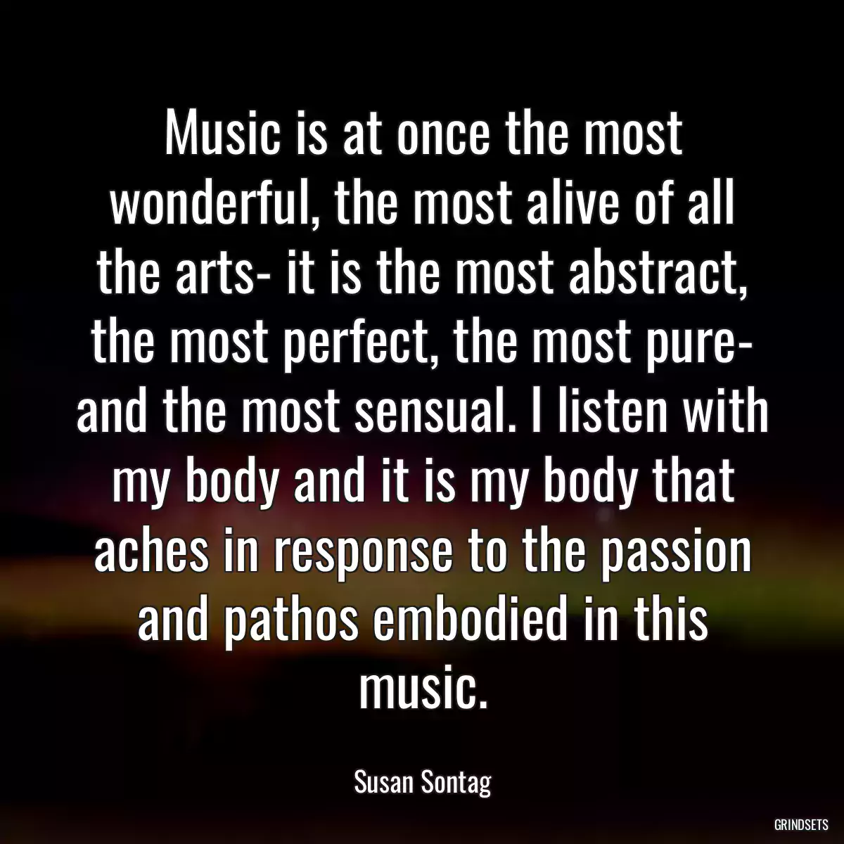 Music is at once the most wonderful, the most alive of all the arts- it is the most abstract, the most perfect, the most pure- and the most sensual. I listen with my body and it is my body that aches in response to the passion and pathos embodied in this music.