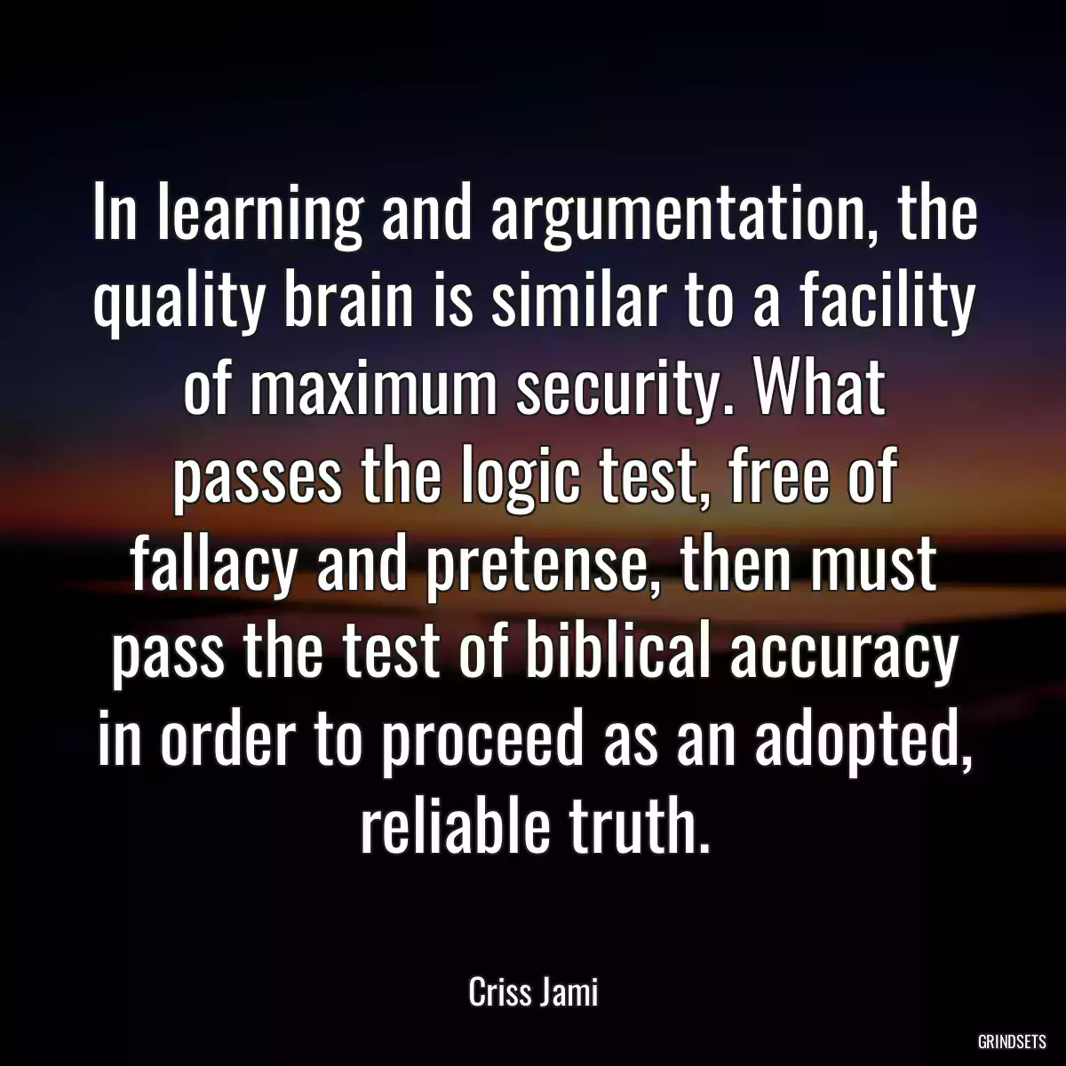 In learning and argumentation, the quality brain is similar to a facility of maximum security. What passes the logic test, free of fallacy and pretense, then must pass the test of biblical accuracy in order to proceed as an adopted, reliable truth.